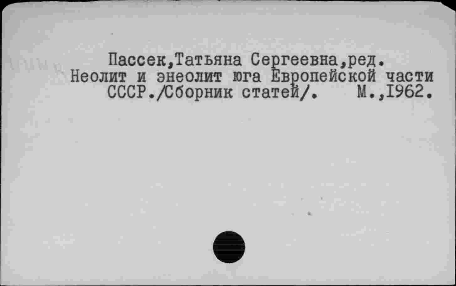 ﻿Пассек,Татьяна Сергеевна,ред.
Неолит и энеолит юга Европейской части СССР./Сборник статей/» М.,1962.